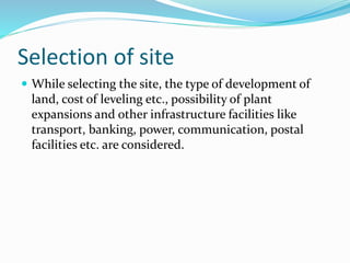 Selection of site
 While selecting the site, the type of development of
land, cost of leveling etc., possibility of plant
expansions and other infrastructure facilities like
transport, banking, power, communication, postal
facilities etc. are considered.
 