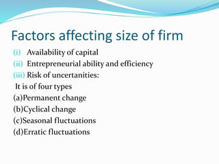 Factors affecting size of firm
(i) Availability of capital
(ii) Entrepreneurial ability and efficiency
(iii) Risk of uncertanities:
It is of four types
(a)Permanent change
(b)Cyclical change
(c)Seasonal fluctuations
(d)Erratic fluctuations
 