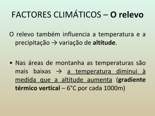 FACTORES CLIMÁTICOS –  O relevo O relevo também influencia a temperatura e a precipitação -> variação de  altitude . •  Nas áreas de montanha as temperaturas são mais baixas ->  a temperatura diminui à medida que a altitude aumenta  ( gradiente térmico vertical  – 6°C por cada 1000m) 