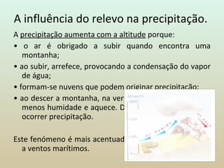 A influência do relevo na precipitação.  A  precipitação aumenta com a altitude  porque: •  o ar é obrigado a subir quando encontra uma montanha; •  ao subir, arrefece, provocando a condensação do vapor de água; •  formam-se nuvens que podem originar precipitação; •  ao descer a montanha, na vertente oposta, o ar já tem menos humidade e aquece. Diminui a possibilidade de ocorrer precipitação.   Este fenómeno é mais acentuado nas vertentes expostas a ventos marítimos. 