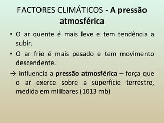 FACTORES CLIMÁTICOS -  A pressão atmosférica O ar quente é mais leve e tem tendência a subir. O ar frio é mais pesado e tem movimento descendente. ->  influencia a  pressão atmosférica  – força que o ar exerce sobre a superfície terrestre, medida em milibares (1013 mb) 