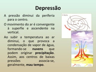 Depressão A pressão diminui da períferia para o centro.  O movimento do ar é convergente à superfíe e ascendente na vertical. Ao subir a temperatura ao ar diminui, o que provoca a condensação de vapor de água, formando-se  nuvens  que podem originar  precipitação . Assim, aos centros de baixas pressões associa-se, geralmente,  mau tempo . 