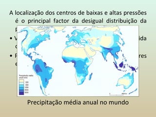 A   localização dos centros de baixas e altas pressões é o principal factor da desigual distribuição da precipitação: •  Valores  mais elevados  -> faixa equatorial seguida das regiões de latitude média. •  Precipitação  mais escassa  -> nas regiões polares e nos grandes desertos das latitudes tropicais. Precipitação média anual no mundo 