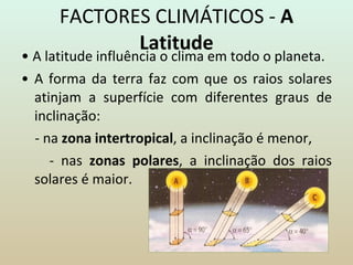 FACTORES CLIMÁTICOS -  A Latitude •  A latitude influência o clima em todo o planeta. •  A forma da terra faz com que os raios solares atinjam a superfície com diferentes graus de inclinação: - na  zona intertropical , a inclinação é menor, - nas  zonas polares , a inclinação dos raios solares é maior. 