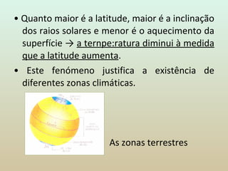 •  Quanto maior é a latitude, maior é a inclinação dos raios solares e menor é o aquecimento da superfície ->  a ternpe:ratura diminui à medida que a latitude aumenta . •  Este fenómeno justifica a existência de diferentes zonas climáticas.      As zonas terrestres 