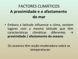 FACTORES CLIMÁTICOS A proximidade e o afastamento  do mar Embora a latitude influencie o clima, existem lugares com a mesma latitude que têm características climáticas diferentes ->  proximidade / afastamento do oceano . Os oceanos têm acção moderadora sobre as temperaturas: 