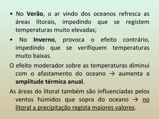 •  No  Verão , o ar vindo dos oceanos refresca as áreas litorais, impedindo que se registem temperaturas muito elevadas; •  No  Inverno , provoca o efeito contrário, impedindo que se verifiquem temperaturas muito baixas. O efeito moderador sobre as temperaturas diminui com o afastamento do oceano -> aumenta a  amplitude térmica anual . As áreas do litoral também são influenciadas pelos ventos húmidos que sopra do oceano ->  no litoral a precipitação regista maiores valores . 