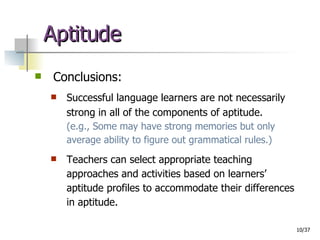 Aptitude Conclusions: Successful language learners are not necessarily strong in all of the components of aptitude.   (e.g., Some may have strong memories but only average ability to figure out grammatical rules.) Teachers can select appropriate teaching approaches and activities based on learners’ aptitude profiles to accommodate their differences in aptitude. 