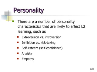 Personality  There are a number of personality characteristics that are likely to affect L2  learning, such as Extroversion vs. introversion Inhibition vs. risk-taking Self-esteem (self-confidence) Anxiety Empathy 