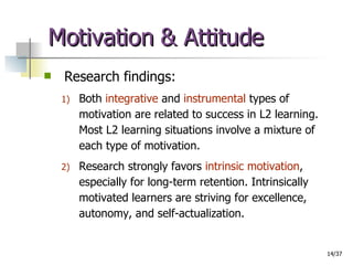 Motivation & Attitude Research findings: Both  integrative  and  instrumental  types of motivation are related to success in L2 learning. Most L2 learning situations involve a mixture of each type of motivation. Research strongly favors  intrinsic motivation , especially for long-term retention. Intrinsically motivated learners are striving for excellence, autonomy, and self-actualization. 