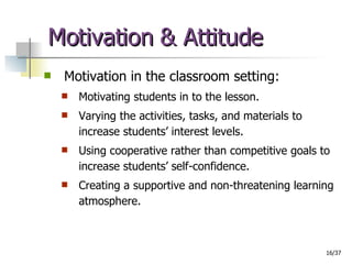 Motivation & Attitude Motivation in the classroom setting: Motivating students in to the lesson. Varying the activities, tasks, and materials to increase students’ interest levels. Using cooperative rather than competitive goals to increase students’ self-confidence. Creating a supportive and non-threatening learning atmosphere. 