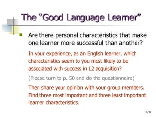 The “Good Language Learner” Are there personal characteristics that make one learner more successful than another? In your experience, as an English learner, which characteristics seem to you most likely to be associated with success in L2 acquisition?  (Please turn to p. 50 and do the questionnaire)   Then share your opinion with your group members. Find three most important and three least important learner characteristics. 