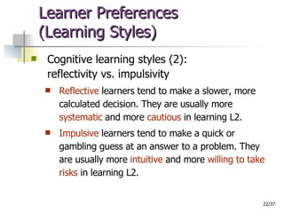 Learner Preferences  (Learning Styles) Cognitive learning styles (2): reflectivity vs. impulsivity Reflective  learners tend to make a slower, more calculated decision. They are usually more  systematic  and more  cautious  in learning L2. Impulsive  learners tend to make a quick or gambling guess at an answer to a problem. They are usually more  intuitive  and more  willing to take risks  in learning L2.  