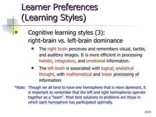 Learner Preferences  (Learning Styles) Cognitive learning styles (3): right-brain vs. left-brain dominance The  right brain  perceives and remembers visual, tactile, and auditory images. It is more efficient in processing  holistic ,  integrative , and  emotional  information. The  left brain  is associated with  logical ,  analytical thought , with  mathematical  and  linear  processing of information. *Note:  Though we all tend to have one hemisphere that is more dominant, it is important to remember that the left and right hemispheres operate together as a “team”. Most best solutions to problems are those in which each hemisphere has participated optimally. 