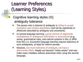 Learner Preferences  (Learning Styles) Cognitive learning styles (4): ambiguity tolerance The person who is tolerant of ambiguity is  willing to accept innovative and creative possibilities  and not be cognitively or affectively disturbed by ambiguity and uncertainty.  In second language learning  a great amount of apparently contradictory or ambiguous information is encountered  (e.g., words, grammatical rules, and cultural systems in the L2 differ from the L1). Successful language learning requires tolerance of such ambiguities, at least for interim periods.  However,  too much tolerance of ambiguity can have a detrimental effect . People can become “wishy-washy” and may make many mistakes without awareness when using the second language. 