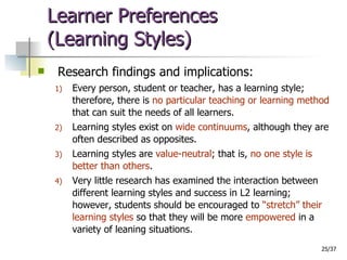 Learner Preferences  (Learning Styles) Research findings and implications: Every person, student or teacher, has a learning style; therefore, there is  no particular teaching or learning method  that can suit the needs of all learners. Learning styles exist on  wide continuums , although they are often described as opposites. Learning styles are  value-neutral ; that is,  no one style is better than others . Very little research has examined the interaction between different learning styles and success in L2 learning; however, students should be encouraged to  “stretch” their learning styles  so that they will be more  empowered  in a variety of leaning situations. 