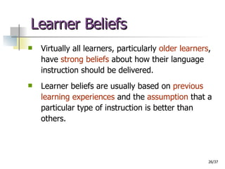 Learner Beliefs Virtually all learners, particularly  older learners , have  strong beliefs  about how their language instruction should be delivered. Learner beliefs are usually based on  previous learning experiences  and the  assumption  that a particular type of instruction is better than others. 
