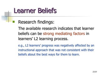 Learner Beliefs Research findings: The available research indicates that learner beliefs can be  strong mediating factors  in learners’ L2 learning process.  e.g., L2 learners’ progress was negatively affected by an instructional approach that was not consistent with their beliefs about the best ways for them to learn. 