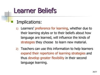 Learner Beliefs Implications: Learners’  preference for learning , whether due to their learning styles or to their beliefs about how language are learned, will influence the kinds of  strategies  they choose  to learn new material.  Teachers can use this information to help learners  expand their repertoire of learning strategies  and thus  develop greater   flexibility  in their second language learning. 