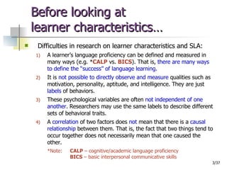 Before looking at  learner characteristics… Difficulties in research on learner characteristics and SLA: A learner’s language proficiency can be defined and measured in many ways (e.g. * CALP  vs.  BICS ). That is,  there are many ways to define the “success” of language learning . It is  not possible to directly observe and measure  qualities such as motivation, personality, aptitude, and intelligence. They are just  labels  of behaviors. These psychological variables are often  not independent of one another . Researchers may use the same labels to describe different sets of behavioral traits. A  correlation  of two factors does  not  mean that there is a  causal relationship  between them. That is, the fact that two things tend to occur together does not necessarily mean that one caused the other. *Note:  CALP  – cognitive/academic language proficiency BICS  – basic interpersonal communicative skills 