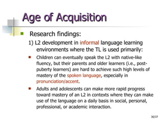 Age of Acquisition Research findings: 1) L2 development in  informal  language learning environments where the TL is used primarily: Children can eventually speak the L2 with native-like fluency, but their parents and older learners (i.e., post-puberty learners) are hard to achieve such high levels of mastery of the  spoken language , especially in  pronunciation/accent . Adults and adolescents can make more rapid progress toward mastery of an L2 in contexts where they can make use of the language on a daily basis in social, personal, professional, or academic interaction. 