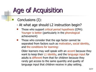 Age of Acquisition Conclusions (I): - At what age should L2 instruction begin? Those who support  critical period hypothesis  (CPH): Younger is better  (particularly in the  phonological  achievement) Those who consider that the age factor cannot be separated from factors such as  motivation ,  social identity , and  the conditions for learning : Older learners may well speak with an  accent  because they want to keep their  L1 identity , and the  language input  for adults is  different  from that for children because they rarely get access to the same quantity and quality of language input that children receive in play setting. 