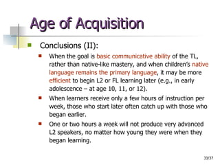 Age of Acquisition Conclusions (II): When the goal is  basic communicative ability  of the TL, rather than native-like mastery, and when children’s  native language remains the primary language , it may be more  efficient  to begin L2 or FL learning later (e.g., in early adolescence – at age 10, 11, or 12).  When learners receive only a few hours of instruction per week, those who start later often catch up with those who began earlier.  One or two hours a week will not produce very advanced L2 speakers, no matter how young they were when they began learning. 