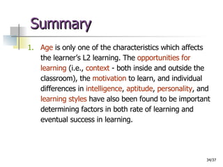 Summary 1.   Age  is only one of the characteristics which affects the learner’s L2 learning. The  opportunities for learning  (i.e.,  context  - both inside and outside the classroom), the  motivation  to learn, and individual differences in  intelligence ,  aptitude ,  personality , and  learning styles  have also been found to be important determining factors in both rate of learning and eventual success in learning. 