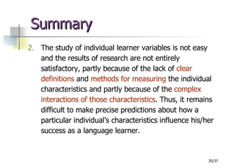 Summary 2.   The study of individual learner variables is not easy and the results of research are not entirely satisfactory, partly because of the lack of  clear definitions  and  methods for measuring  the individual characteristics and partly because of the  complex interactions of those characteristics . Thus, it remains difficult to make precise predictions about how a particular individual’s characteristics influence his/her success as a language learner. 