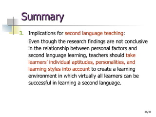 Summary 3.   Implications for  second language teaching : Even though the research findings are not conclusive in the relationship between personal factors and second language learning, teachers should  take learners’ individual aptitudes, personalities, and learning styles into account  to create a learning environment in which virtually all learners can be successful in learning a second language.  