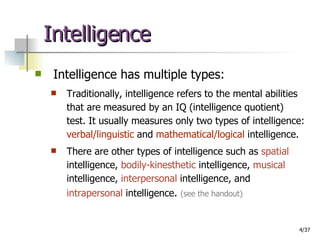 Intelligence Intelligence has multiple types: Traditionally, intelligence refers to the mental abilities that are measured by an IQ (intelligence quotient) test. It usually measures only two types of intelligence:  verbal/linguistic  and  mathematical/logical  intelligence.  There are other types of intelligence such as  spatial  intelligence,  bodily-kinesthetic  intelligence,  musical  intelligence,  interpersonal  intelligence, and  intrapersonal  intelligence .  (see the handout) 