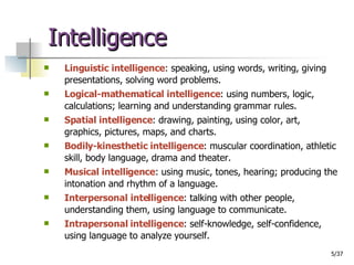 Intelligence Linguistic intelligence : speaking, using words, writing, giving presentations, solving word problems. Logical-mathematical intelligence : using numbers, logic, calculations; learning and understanding grammar rules. Spatial intelligence : drawing, painting, using color, art, graphics, pictures, maps, and charts. Bodily-kinesthetic intelligence : muscular coordination, athletic skill, body language, drama and theater. Musical intelligence : using music, tones, hearing; producing the intonation and rhythm of a language.  Interpersonal intelligence : talking with other people, understanding them, using language to communicate. Intrapersonal intelligence : self-knowledge, self-confidence, using language to analyze yourself.  