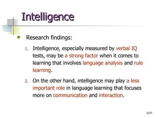 Intelligence Research findings: Intelligence, especially measured by  verbal IQ   tests, may be  a strong factor  when it comes to learning that involves  language analysis  and  rule learning .  On the other hand, intelligence may play  a less important role  in language learning that focuses more on  communication  and  interaction . 