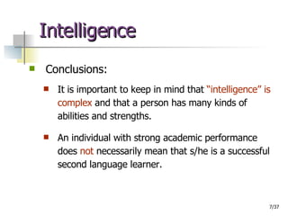 Intelligence Conclusions: It is important to keep in mind that  “intelligence” is complex  and that a person has many kinds of abilities and strengths. An individual with strong academic performance does  not  necessarily mean that s/he is a successful second language learner. 