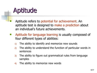 Aptitude Aptitude refers to  potential for achievement . An aptitude test is designed to  make a prediction  about an individual’s future achievements. Aptitude for language learning  is usually composed of four different types of abilities: The ability to identify and memorize new sounds The ability to understand the function of particular words in sentences The ability to figure out grammatical rules from language samples The ability to memorize new words 