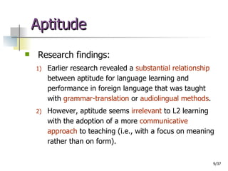 Aptitude Research findings: Earlier research revealed a  substantial relationship  between aptitude for language learning and performance in foreign language that was taught with  grammar-translation  or  audiolingual methods . However, aptitude seems  irrelevant  to L2 learning with the adoption of a more  communicative approach  to teaching (i.e., with a focus on meaning rather than on form).  