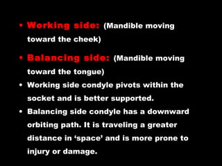• Working side: (Mandible moving
toward the cheek)
• Balancing side: (Mandible moving
toward the tongue)
• Working side condyle pivots within the
socket and is better supported.
• Balancing side condyle has a downward
orbiting path. It is traveling a greater
distance in ‘space’ and is more prone to
injury or damage.
 