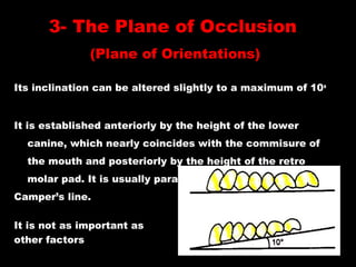 Its inclination can be altered slightly to a maximum of 10o
It is established anteriorly by the height of the lower
canine, which nearly coincides with the commisure of
the mouth and posteriorly by the height of the retro
molar pad. It is usually parallel to
Camper’s line.
It is not as important as
other factors
3- The Plane of Occlusion
(Plane of Orientations)
 