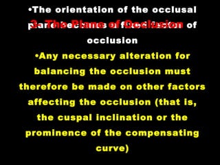 •The orientation of the occlusal
plane becomes a fixed factor of
occlusion
•Any necessary alteration for
balancing the occlusion must
therefore be made on other factors
affecting the occlusion (that is,
the cuspal inclination or the
prominence of the compensating
curve)
3- The Plane of Occlusion
 