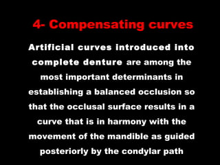 4- Compensating curves
Artificial curves introduced into
complete denture are among the
most important determinants in
establishing a balanced occlusion so
that the occlusal surface results in a
curve that is in harmony with the
movement of the mandible as guided
posteriorly by the condylar path
 