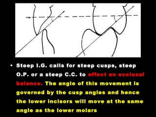 • Steep I.G. calls for steep cusps, steep
O.P. or a steep C.C. to effect an occlusal
balance. The angle of this movement is
governed by the cusp angles and hence
the lower incisors will move at the same
angle as the lower molars
 