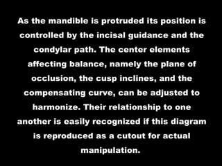 As the mandible is protruded its position is
controlled by the incisal guidance and the
condylar path. The center elements
affecting balance, namely the plane of
occlusion, the cusp inclines, and the
compensating curve, can be adjusted to
harmonize. Their relationship to one
another is easily recognized if this diagram
is reproduced as a cutout for actual
manipulation.
 