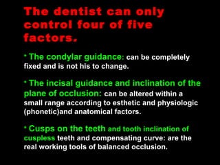The dentist can onlyThe dentist can only
control four of fivecontrol four of five
factorsfactors..
* The condylar guidance: can be completely
fixed and is not his to change.
* The incisal guidance and inclination of the
plane of occlusion: can be altered within a
small range according to esthetic and physiologic
(phonetic)and anatomical factors.
* Cusps on the teeth and tooth inclination of
cuspless teeth and compensating curve: are the
real working tools of balanced occlusion.
 