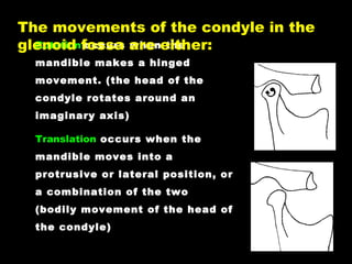 Rotation occurs when the
mandible makes a hinged
movement. (the head of the
condyle rotates around an
imaginary axis)
Translation occurs when the
mandible moves into a
protrusive or lateral position, or
a combination of the two
(bodily movement of the head of
the condyle)
The movements of the condyle in the
glenoid fossa are either:
 