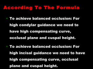 • To achieve balanced occlusion: For
high condylar guidance we need to
have high compensating curve,
occlusal plane and cuspal height.
• To achieve balanced occlusion: For
high incisal guidance we need to have
high compensating curve, occlusal
plane and cuspal height.
According To The FormulaAccording To The Formula
 