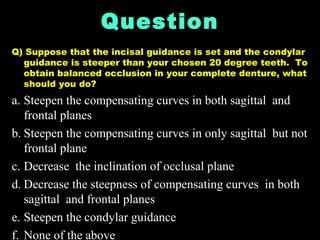 Question
Q) Suppose that the incisal guidance is set and the condylar
guidance is steeper than your chosen 20 degree teeth. To
obtain balanced occlusion in your complete denture, what
should you do?
a. Steepen the compensating curves in both sagittal and
frontal planes
b. Steepen the compensating curves in only sagittal but not
frontal plane
c. Decrease the inclination of occlusal plane
d. Decrease the steepness of compensating curves in both
sagittal and frontal planes
e. Steepen the condylar guidance
f. None of the above
 