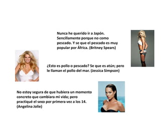 Nunca he querido ir a Japón.
                       Sencillamente porque no como
                       pescado. Y se que el pescado es muy
                       popular por África. (Britney Spears)



                 ¿Esto es pollo o pescado? Se que es atún; pero
                 le llaman el pollo del mar. (Jessica Simpson)




No estoy segura de que hubiera un momento
concreto que cambiara mi vida; pero
practiqué el sexo por primera vez a los 14.
(Angelina Jolie)
 