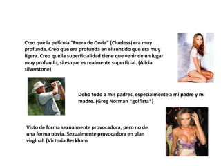 Creo que la película “Fuera de Onda” (Clueless) era muy
profunda. Creo que era profunda en el sentido que era muy
ligera. Creo que la superficialidad tiene que venir de un lugar
muy profundo, si es que es realmente superficial. (Alicia
silverstone)



                        Debo todo a mis padres, especialmente a mi padre y mi
                        madre. (Greg Norman *golfista*)



Visto de forma sexualmente provocadora, pero no de
una forma obvia. Sexualmente provocadora en plan
virginal. (Victoria Beckham
 