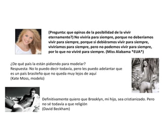 (Pregunta: que opinas de la posibilidad de la vivir
                      eternamente?) No viviría para siempre, porque no deberíamos
                      vivir para siempre, porque si debiéramos vivir para siempre,
                      viviríamos para siempre, pero no podemos vivir para siempre,
                      por lo que no viviré para siempre. (Miss Alabama *EUA*)


¿De qué país la están pidiendo para modelar?
Respuesta: No lo puedo decir todavía, pero les puedo adelantar que
es un país brasileño que no queda muy lejos de aquí
(Kate Moss, modelo)




                  Definitivamente quiero que Brooklyn, mi hijo, sea cristianizado. Pero
                  no sé todavía a que religión
                  (David Beckham)
 