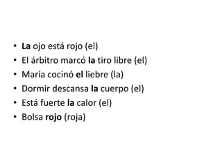 •   La ojo está rojo (el)
•   El árbitro marcó la tiro libre (el)
•   María cocinó el liebre (la)
•   Dormir descansa la cuerpo (el)
•   Está fuerte la calor (el)
•   Bolsa rojo (roja)
 